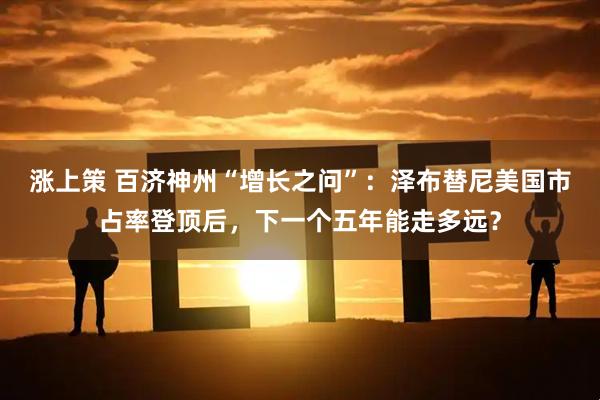 涨上策 百济神州“增长之问”：泽布替尼美国市占率登顶后，下一个五年能走多远？