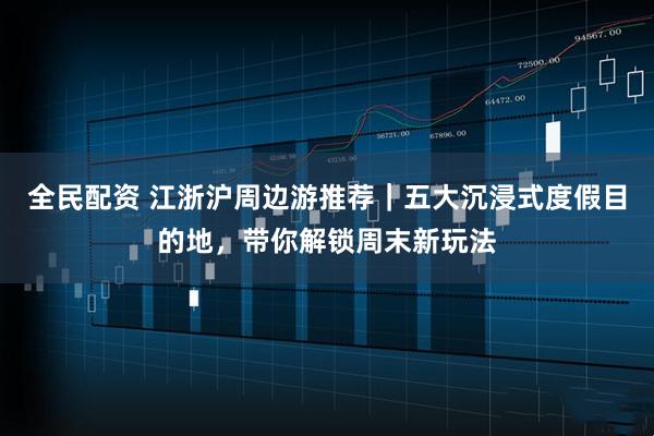 全民配资 江浙沪周边游推荐｜五大沉浸式度假目的地，带你解锁周末新玩法