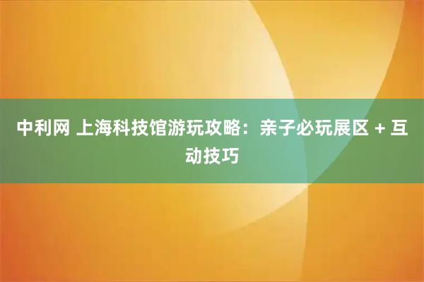 中利网 上海科技馆游玩攻略：亲子必玩展区 + 互动技巧