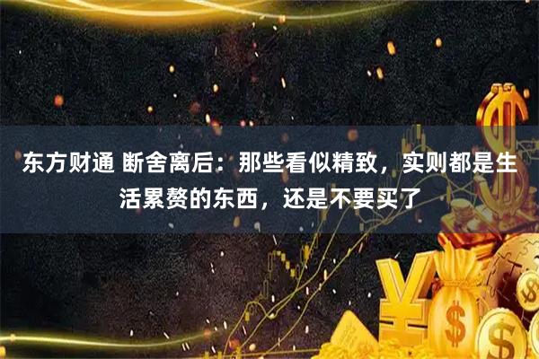 东方财通 断舍离后：那些看似精致，实则都是生活累赘的东西，还是不要买了