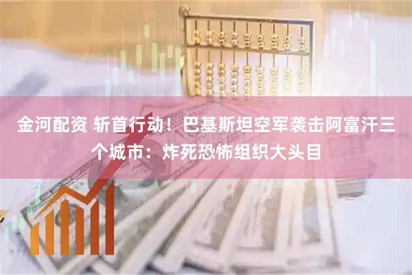 金河配资 斩首行动！巴基斯坦空军袭击阿富汗三个城市：炸死恐怖组织大头目