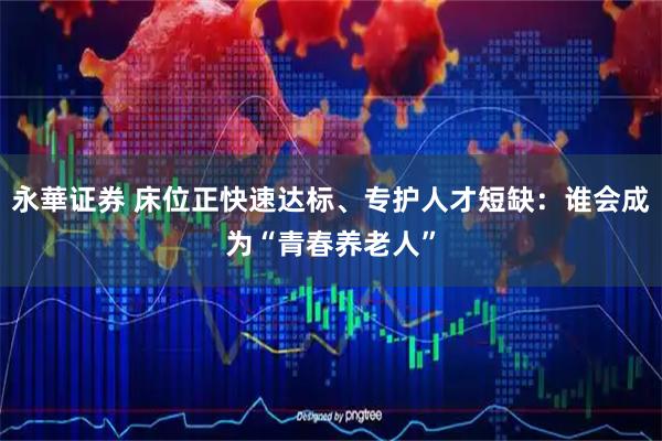 永華证券 床位正快速达标、专护人才短缺：谁会成为“青春养老人”