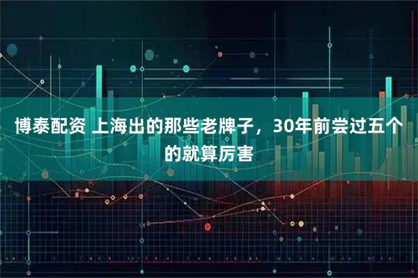 博泰配资 上海出的那些老牌子，30年前尝过五个的就算厉害