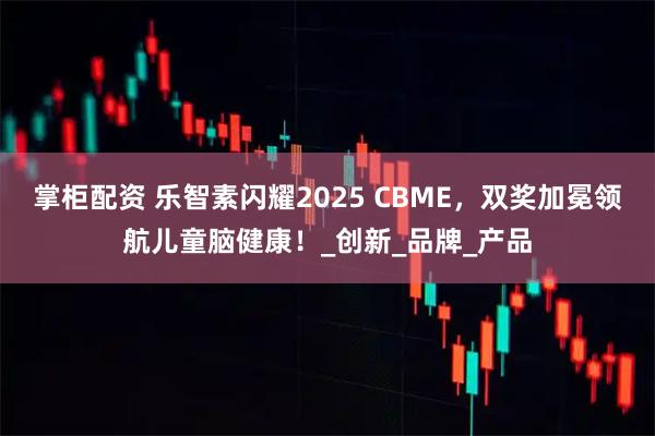 掌柜配资 乐智素闪耀2025 CBME,双奖加冕领航儿童脑健康!_创新_品牌_产品
