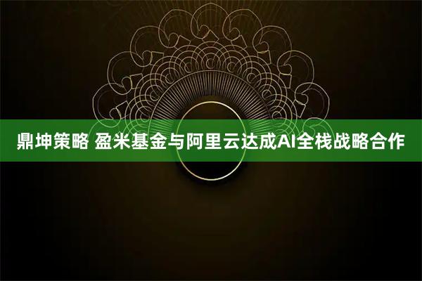 鼎坤策略 盈米基金与阿里云达成AI全栈战略合作