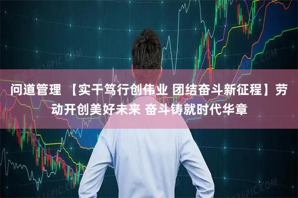 问道管理 【实干笃行创伟业 团结奋斗新征程】劳动开创美好未来 奋斗铸就时代华章