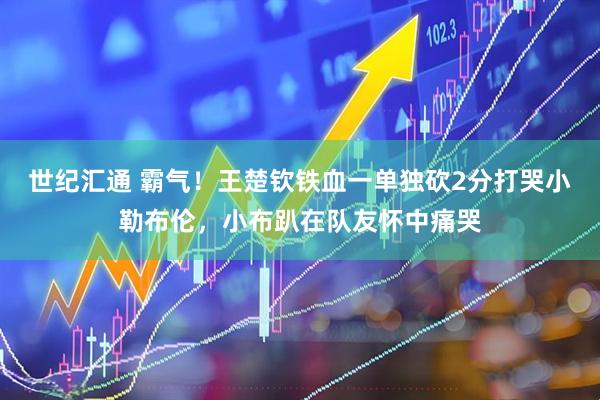 世纪汇通 霸气！王楚钦铁血一单独砍2分打哭小勒布伦，小布趴在队友怀中痛哭