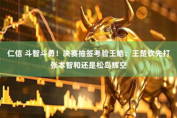 仁信 斗智斗勇！决赛抽签考验王皓：王楚钦先打张本智和还是松岛辉空