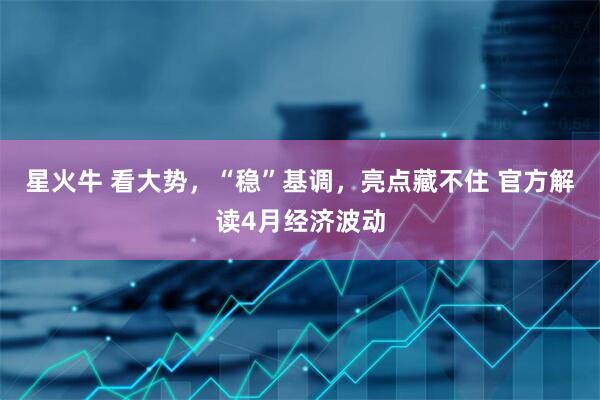 星火牛 看大势，“稳”基调，亮点藏不住 官方解读4月经济波动