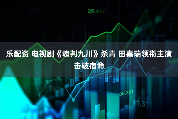 乐配资 电视剧《魂判九川》杀青 田嘉瑞领衔主演击破宿命