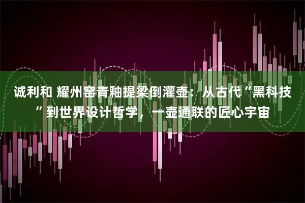 诚利和 耀州窑青釉提梁倒灌壶：从古代“黑科技”到世界设计哲学，一壶通联的匠心宇宙