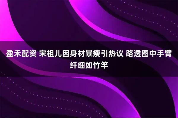 盈禾配资 宋祖儿因身材暴瘦引热议 路透图中手臂纤细如竹竿