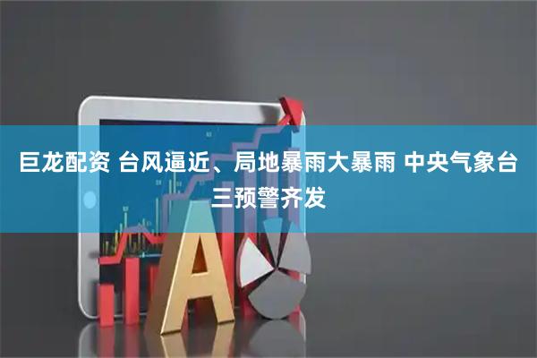 巨龙配资 台风逼近、局地暴雨大暴雨 中央气象台三预警齐发