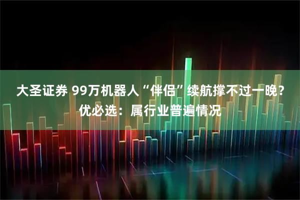 大圣证券 99万机器人“伴侣”续航撑不过一晚?优必选:属行业普遍情况