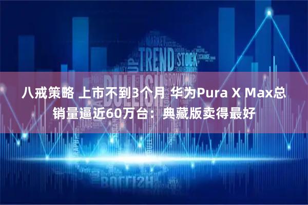 八戒策略 上市不到3个月 华为Pura X Max总销量逼近60万台：典藏版卖得最好