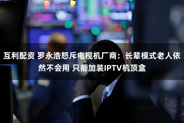 互利配资 罗永浩怒斥电视机厂商：长辈模式老人依然不会用 只能加装IPTV机顶盒