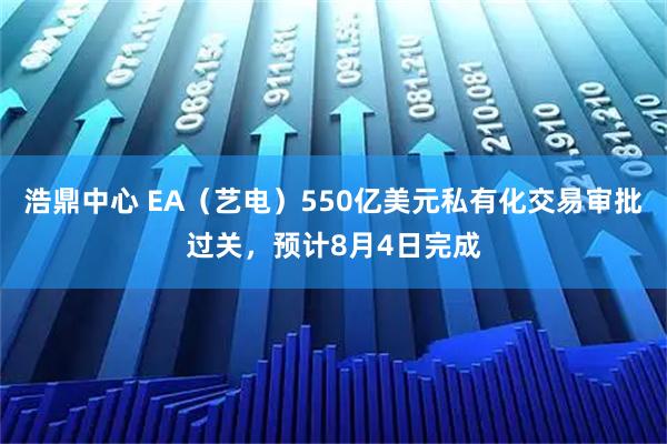浩鼎中心 EA（艺电）550亿美元私有化交易审批过关，预计8月4日完成