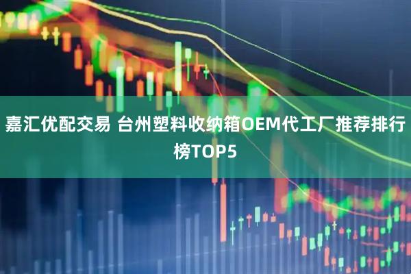 嘉汇优配交易 台州塑料收纳箱OEM代工厂推荐排行榜TOP5